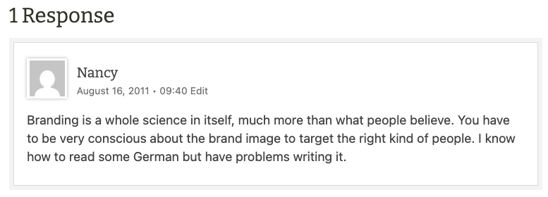 Nancy
August 16, 2011 • 09:40
Branding is a whole science in itself, much more than what people believe. You have to be very conscious about the brand image to target the right kind of people. I know how to read some German but have problems writing it.