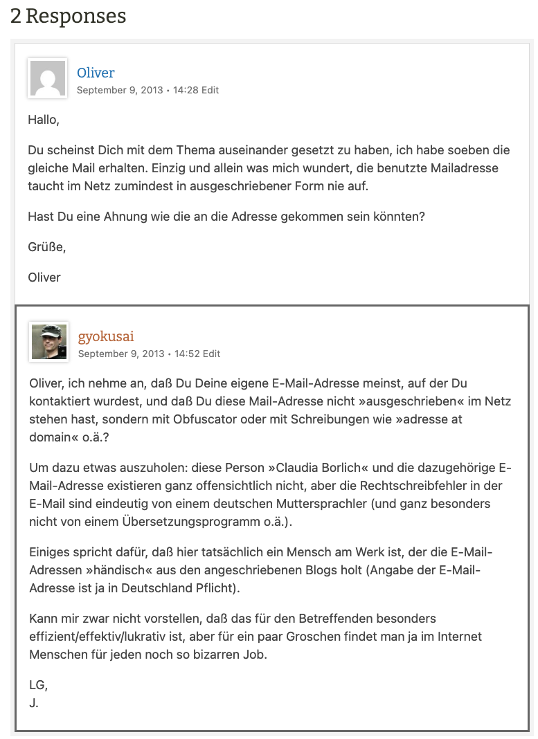 Oliver
September 9, 2013 • 14:28 Edit
Hallo,
Du scheinst Dich mit dem Thema auseinander gesetzt zu haben, ich habe soeben die gleiche Mail erhalten. Einzig und allein was mich wundert, die benutzte Mailadresse taucht im Netz zumindest in ausgeschriebener Form nie auf.
Hast Du eine Ahnung wie die an die Adresse gekommen sein könnten?
Grüße,
Oliver
gyokusai
September 9, 2013 • 14:52 Edit
Oliver, ich nehme an, daß Du Deine eigene E-Mail-Adresse meinst, auf der Du kontaktiert wurdest, und daß Du diese Mail-Adresse nicht »ausgeschrieben« im Netz stehen hast, sondern mit Obfuscator oder mit Schreibungen wie »adresse at domain« o.ä.?
Um dazu etwas auszuholen: diese Person »Claudia Borlich« und die dazugehörige E-Mail-Adresse existieren ganz offensichtlich nicht, aber die Rechtschreibfehler in der E-Mail sind eindeutig von einem deutschen Muttersprachler (und ganz besonders nicht von einem Übersetzungsprogramm o.ä.).
Einiges spricht dafür, daß hier tatsächlich ein Mensch am Werk ist, der die E-Mail-Adressen »händisch« aus den angeschriebenen Blogs holt (Angabe der E-Mail-Adresse ist ja in Deutschland Pflicht).
Kann mir zwar nicht vorstellen, daß das für den Betreffenden besonders effizient/effektiv/lukrativ ist, aber für ein paar Groschen findet man ja im Internet Menschen für jeden noch so bizarren Job.
LG,
J.